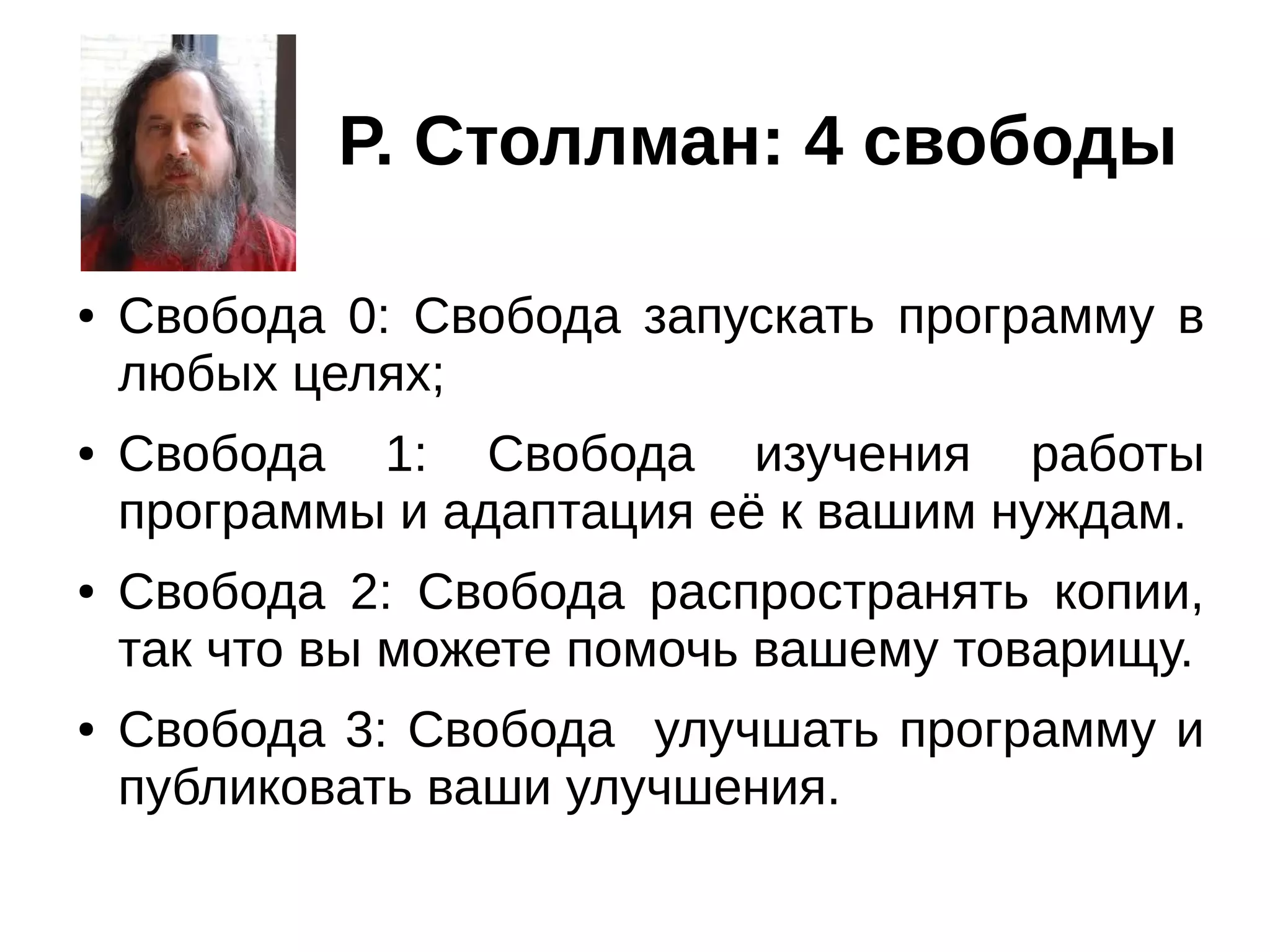 Р. Столлман: 4 свободы
●

●

●

●

Свобода 0: Свобода запускать программу в
любых целях;
Свобода 1: Свобода изучения работы
программы и адаптация её к вашим нуждам.
Свобода 2: Свобода распространять копии,
так что вы можете помочь вашему товарищу.
Свобода 3: Свобода улучшать программу и
публиковать ваши улучшения.

 