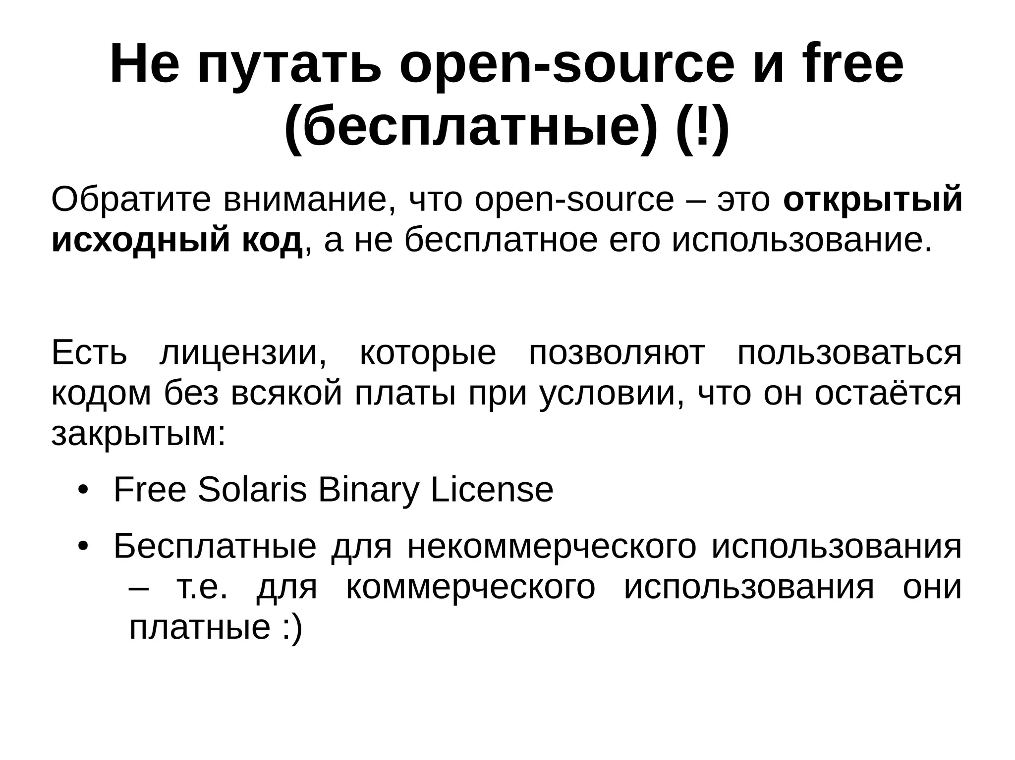 Не путать open-source и free
(бесплатные) (!)
Обратите внимание, что open-source – это открытый
исходный код, а не бесплатное его использование.
Есть лицензии, которые позволяют пользоваться
кодом без всякой платы при условии, что он остаётся
закрытым:
●

●

Free Solaris Binary License
Бесплатные для некоммерческого использования
– т.е. для коммерческого использования они
платные :)

 