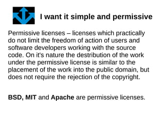 I want it simple and permissive 
Permissive licenses – licenses which practically 
do not limit the freedom of action of users and 
software developers working with the source 
code. On it's nature the destribution of the work 
under the permissive license is similar to the 
placement of the work into the public domain, but 
does not require the rejection of the copyright. 
BSD, MIT and Apache are permissive licenses. 
 