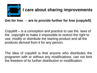 I care about sharing improvements 
Get for free → are to provide further for free (copyleft) 
Copyleft – is a conception and practice to use the laws of 
the copyright to make it impossible to restrict the right to 
use, modify or distribute the starting product and all the 
prodcuts derived from it for any person. 
The idea of copyleft is that anyone who distributes the 
programm with or without any modifications, can not limit 
the freedom of its further distribution or modification. 
 