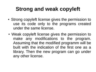 Strong and weak copyleft 
● Strong copyleft license gives the permission to 
use its code only to the programs created 
under the same license. 
● Weak copyleft license gives the permission to 
make any modifications to the program. 
Assuming that the modified programm will be 
built with the indication of the first one as a 
library. Then the new program can go under 
any other license. 
 