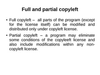 Full and partial copyleft 
● Full copyleft – all parts of the program (except 
for the license itself) can be modified and 
distributed only under copyleft license. 
● Partial copyleft – a program may eliminate 
some conditions of the copyleeft license and 
also include modifications within any non-copyleft 
license. 
 
