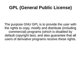 GPL (General Public License) 
The purpose GNU GPL is to provide the user with 
the rights to copy, modify and distribute (including 
commercial) programs (which is disabled by 
default copyright law), and also guarantee that all 
users of derivative programs receive these rights. 
 