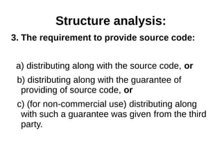 Structure analysis: 
3. The requirement to provide source code: 
a) distributing along with the source code, or 
b) distributing along with the guarantee of 
providing of source code, or 
c) (for non-commercial use) distributing along 
with such a guarantee was given from the third 
party. 
 