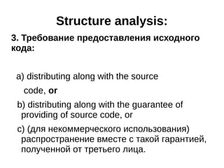 Structure analysis: 
3. Требование предоставления исходного 
кода: 
a) distributing along with the source 
code, or 
b) distributing along with the guarantee of 
providing of source code, or 
c) (для некоммерческого использования) 
распространение вместе с такой гарантией, 
полученной от третьего лица. 
 