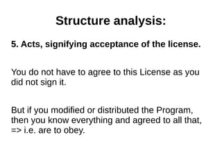 Structure analysis: 
5. Acts, signifying acceptance of the license. 
You do not have to agree to this License as you 
did not sign it. 
But if you modified or distributed the Program, 
then you know everything and agreed to all that, 
=> i.e. are to obey. 
 