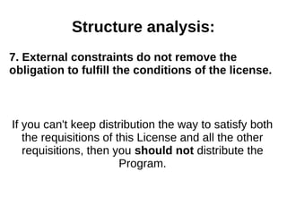 Structure analysis: 
7. External constraints do not remove the 
obligation to fulfill the conditions of the license. 
If you can't keep distribution the way to satisfy both 
the requisitions of this License and all the other 
requisitions, then you should not distribute the 
Program. 
 