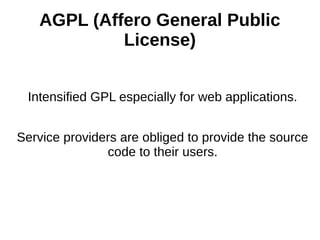 AGPL (Affero General Public 
License) 
Intensified GPL especially for web applications. 
Service providers are obliged to provide the source 
code to their users. 
 