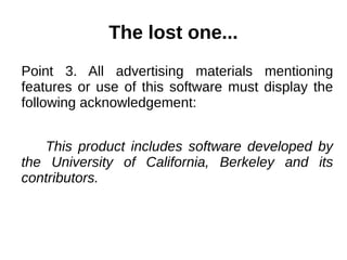 The lost one... 
Point 3. All advertising materials mentioning 
features or use of this software must display the 
following acknowledgement: 
This product includes software developed by 
the University of California, Berkeley and its 
contributors. 
 