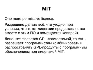 MIT 
One more permissive license. 
Разрешено делать всё, что угодно, при 
условии, что текст лицензии предоставляется 
вместе с этим ПО и помещается копирайт. 
Лицензия является GPL-совместимой, то есть 
разрешает программистам комбинировать и 
распространять GPL-продукты с программным 
обеспечением под лицензией MIT. 
 