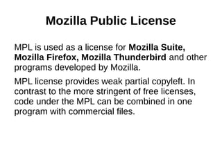 Mozilla Public License 
MPL is used as a license for Mozilla Suite, 
Mozilla Firefox, Mozilla Thunderbird and other 
programs developed by Mozilla. 
MPL license provides weak partial copyleft. In 
contrast to the more stringent of free licenses, 
code under the MPL can be combined in one 
program with commercial files. 
 