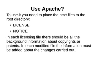 Use Apache? 
To use it you need to place the next files to the 
root directory: 
● LICENSE 
● NOTICE 
In each licensing file there should be all the 
background information about copyrights or 
patents. In each modified file the information must 
be added about the changes carried out. 
 