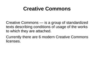 Creative Commons 
Creative Commons — is a group of standardized 
texts describing conditions of usage of the works 
to which they are attached. 
Currently there are 6 modern Creative Commons 
licenses. 
 