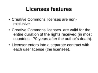 Licenses features 
● Creative Commons licenses are non-exclusive. 
● Creative Commons licenses are valid for the 
entire duration of the rights received (in most 
countries - 70 years after the author's death). 
● Licensor enters into a separate contract with 
each user license (the licensee). 
 