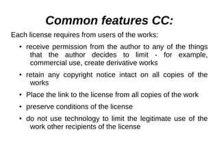 Common features СС: 
Each license requires from users of the works: 
● receive permission from the author to any of the things 
that the author decides to limit - for example, 
commercial use, create derivative works 
● retain any copyright notice intact on all copies of the 
works 
● Place the link to the license from all copies of the work 
● preserve conditions of the license 
● do not use technology to limit the legitimate use of the 
work other recipients of the license 
 