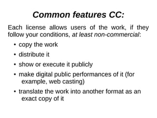 Common features СС: 
Each license allows users of the work, if they 
follow your conditions, at least non-commercial: 
● copy the work 
● distribute it 
● show or execute it publicly 
● make digital public performances of it (for 
example, web casting) 
● translate the work into another format as an 
exact copy of it 
 