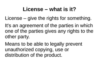 License – what is it? 
License – give the rights for something. 
It's an agreement of the parties in which 
one of the parties gives any rights to the 
other party. 
Means to be able to legally prevent 
unauthorized copying, use or 
distribution of the product. 
 