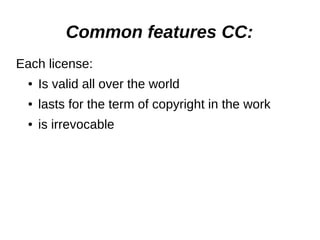 Common features СС: 
Each license: 
● Is valid all over the world 
● lasts for the term of copyright in the work 
● is irrevocable 
 