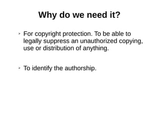 Why do we need it? 
➢ For copyright protection. To be able to 
legally suppress an unauthorized copying, 
use or distribution of anything. 
➢ To identify the authorship. 
 