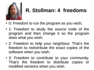 R. Stollman: 4 freedoms 
● 0: Freedom to run the program as you wish; 
● 1: Freedom to study the source code of the 
program and then change it so the program 
does what you wish; 
● 2: Freedom to help your neighbour. That’s the 
freedom to redistribute the exact copies of the 
software when you wish; 
● 3: Freedom to contribute to your community. 
That’s the freedom to distribute copies or 
modified versions when you wish. 
 