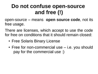 Do not confuse open-source 
and free (!) 
open-source – means open source code, not its 
free usage. 
There are licenses, which accept to use the code 
for free on conditions that it should remain closed: 
● Free Solaris Binary License 
● Free for non-commercial use – i.e. you should 
pay for the commercial use :) 
 