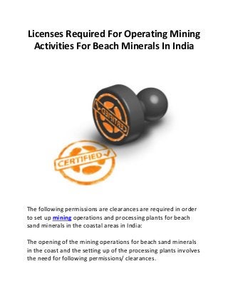Licenses Required For Operating Mining
Activities For Beach Minerals In India
The following permissions are clearances are required in order
to set up mining operations and processing plants for beach
sand minerals in the coastal areas in India:
The opening of the mining operations for beach sand minerals
in the coast and the setting up of the processing plants involves
the need for following permissions/ clearances.
 
