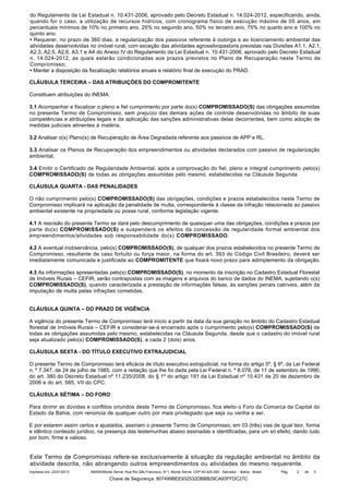 do Regulamento da Lei Estadual n. 10.431-2006, aprovado pelo Decreto Estadual n. 14.024-2012, especificando, ainda,
quando for o caso, a utilização de recursos hídricos, com cronograma físico de execução máximo de 05 anos, em
percentuais mínimos de 10% no primeiro ano, 25% no segundo ano, 50% no terceiro ano, 75% no quarto ano e 100% no
quinto ano.
• Requerer, no prazo de 360 dias, a regularização dos passivos referente à outorga e ao licenciamento ambiental das
atividades desenvolvidas no imóvel rural, com exceção das atividades agrossilvopastoris previstas nas Divisões A1.1, A2.1,
A2.3, A2.5, A2.6, A3.1 e A4 do Anexo IV do Regulamento da Lei Estadual n. 10.431-2006, aprovado pelo Decreto Estadual
n. 14.024-2012, as quais estarão condicionadas aos prazos previstos no Plano de Recuperação neste Termo de
Compromisso;
• Manter a disposição da fiscalização relatórios anuais e relatório final de execução do PRAD.
CLÁUSULA TERCEIRA – DAS ATRIBUIÇÕES DO COMPROMITENTE
Constituem atribuições do INEMA:
3.1 Acompanhar e fiscalizar o pleno e fiel cumprimento por parte do(s) COMPROMISSADO(S) das obrigações assumidas
no presente Termo de Compromisso, sem prejuízo das demais ações de controle desenvolvidas no âmbito de suas
competências e atribuições legais e da aplicação das sanções administrativas delas decorrentes, bem como adoção de
medidas judiciais atinentes à matéria.
3.2 Analisar o(s) Plano(s) de Recuperação de Área Degradada referente aos passivos de APP e RL.
3.3 Analisar os Planos de Recuperação dos empreendimentos ou atividades declarados com passivo de regularização
ambiental;
3.4 Emitir o Certificado de Regularidade Ambiental, após a comprovação do fiel, pleno e integral cumprimento pelo(s)
COMPROMISSADO(S) de todas as obrigações assumidas pelo mesmo, estabelecidas na Cláusula Segunda
CLÁUSULA QUARTA - DAS PENALIDADES
O não cumprimento pelo(s) COMPROMISSADO(S) das obrigações, condições e prazos estabelecidos neste Termo de
Compromisso implicará na aplicação da penalidade de multa, correspondente à classe da infração relacionada ao passivo
ambiental existente na propriedade ou posse rural, conforme legislação vigente:
4.1 A rescisão do presente Termo se dará pelo descumprimento de quaisquer uma das obrigações, condições e prazos por
parte do(s) COMPROMISSADO(S) e suspenderá os efeitos da concessão de regularidade formal ambiental dos
empreendimentos/atividades sob responsabilidade do(s) COMPROMISSADO.
4.2 A eventual inobservância, pelo(s) COMPROMISSADO(S), de qualquer dos prazos estabelecidos no presente Termo de
Compromisso, resultante de caso fortuito ou força maior, na forma do art. 393 do Código Civil Brasileiro, deverá ser
imediatamente comunicada e justificada ao COMPROMITENTE que fixará novo prazo para adimplemento da obrigação.
4.3 As informações apresentadas pelo(s) COMPROMISSADO(S), no momento da inscrição no Cadastro Estadual Florestal
de Imóveis Rurais – CEFIR, serão contrapostas com as imagens e arquivos do banco de dados do INEMA, sujeitando o(s)
COMPROMISSADO(S), quando caracterizada a prestação de informações falsas, às sanções penais cabíveis, além da
imputação de multa pelas infrações cometidas.
CLÁUSULA QUINTA – DO PRAZO DE VIGÊNCIA
A vigência do presente Termo de Compromisso terá início a partir da data da sua geração no âmbito do Cadastro Estadual
florestal de Imóveis Rurais – CEFIR e considerar-se-á encerrado após o cumprimento pelo(s) COMPROMISSADO(S) de
todas as obrigações assumidas pelo mesmo, estabelecidas na Cláusula Segunda, desde que o cadastro do imóvel rural
seja atualizado pelo(s) COMPROMISSADO(S), a cada 2 (dois) anos.
CLÁUSULA SEXTA - DO TÍTULO EXECUTIVO EXTRAJUDICIAL
O presente Termo de Compromisso terá eficácia de título executivo extrajudicial, na forma do artigo 5º, § 6º, da Lei Federal
n. º 7.347, de 24 de julho de 1985, com a redação que lhe foi dada pela Lei Federal n. º 8.078, de 11 de setembro de 1990,
do art. 380 do Decreto Estadual nº 11.235/2008, do § 1º do artigo 191 da Lei Estadual nº 10.431 de 20 de dezembro de
2006 e do art. 585, VII do CPC.
CLÁUSULA SÉTIMA – DO FORO
Para dirimir as dúvidas e conflitos oriundos deste Termo de Compromisso, fica eleito o Foro da Comarca da Capital do
Estado da Bahia, com renúncia de qualquer outro por mais privilegiado que seja ou venha a ser.
E por estarem assim certos e ajustados, assinam o presente Termo de Compromisso, em 03 (três) vias de igual teor, forma
e idêntico conteúdo jurídico, na presença das testemunhas abaixo assinadas e identificadas, para um só efeito, dando tudo
por bom, firme e valioso.

Este Termo de Compromisso refere-se exclusivamente à situação da regulação ambiental no âmbito da
atividade descrita, não abrangendo outros empreendimentos ou atividades do mesmo requerente.
Impresso em: 22/01/2013

INEMA/Monte Serrat: Rua Rio São Francisco, N°1, Monte Serrat. CEP:40.425-060 - Salvador - Bahia - Brasil

Chave de Segurança: 807499BEE932532DBBB29CA93FFDC27C

Pág.

2

de

3

 
