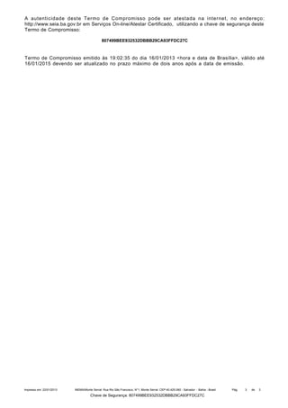A autenticidade deste Termo de Compromisso pode ser atestada na internet, no endereço:
http://www.seia.ba.gov.br em Serviços On-line/Atestar Certificado, utilizando a chave de segurança deste
Termo de Compromisso:
807499BEE932532DBBB29CA93FFDC27C

Termo de Compromisso emitido às 19:02:35 do dia 16/01/2013 <hora e data de Brasília>, válido até
16/01/2015 devendo ser atualizado no prazo máximo de dois anos após a data de emissão.

Impresso em: 22/01/2013

INEMA/Monte Serrat: Rua Rio São Francisco, N°1, Monte Serrat. CEP:40.425-060 - Salvador - Bahia - Brasil

Chave de Segurança: 807499BEE932532DBBB29CA93FFDC27C

Pág.

3

de

3

 