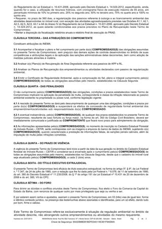 do Regulamento da Lei Estadual n. 10.431-2006, aprovado pelo Decreto Estadual n. 14.024-2012, especificando, ainda,
quando for o caso, a utilização de recursos hídricos, com cronograma físico de execução máximo de 05 anos, em
percentuais mínimos de 10% no primeiro ano, 25% no segundo ano, 50% no terceiro ano, 75% no quarto ano e 100% no
quinto ano.
• Requerer, no prazo de 360 dias, a regularização dos passivos referente à outorga e ao licenciamento ambiental das
atividades desenvolvidas no imóvel rural, com exceção das atividades agrossilvopastoris previstas nas Divisões A1.1, A2.1,
A2.3, A2.5, A2.6, A3.1 e A4 do Anexo IV do Regulamento da Lei Estadual n. 10.431-2006, aprovado pelo Decreto Estadual
n. 14.024-2012, as quais estarão condicionadas aos prazos previstos no Plano de Recuperação neste Termo de
Compromisso;
• Manter a disposição da fiscalização relatórios anuais e relatório final de execução do PRAD.
CLÁUSULA TERCEIRA – DAS ATRIBUIÇÕES DO COMPROMITENTE
Constituem atribuições do INEMA:
3.1 Acompanhar e fiscalizar o pleno e fiel cumprimento por parte do(s) COMPROMISSADO(S) das obrigações assumidas
no presente Termo de Compromisso, sem prejuízo das demais ações de controle desenvolvidas no âmbito de suas
competências e atribuições legais e da aplicação das sanções administrativas delas decorrentes, bem como adoção de
medidas judiciais atinentes à matéria.
3.2 Analisar o(s) Plano(s) de Recuperação de Área Degradada referente aos passivos de APP e RL.
3.3 Analisar os Planos de Recuperação dos empreendimentos ou atividades declarados com passivo de regularização
ambiental;
3.4 Emitir o Certificado de Regularidade Ambiental, após a comprovação do fiel, pleno e integral cumprimento pelo(s)
COMPROMISSADO(S) de todas as obrigações assumidas pelo mesmo, estabelecidas na Cláusula Segunda
CLÁUSULA QUARTA - DAS PENALIDADES
O não cumprimento pelo(s) COMPROMISSADO(S) das obrigações, condições e prazos estabelecidos neste Termo de
Compromisso implicará na aplicação da penalidade de multa, correspondente à classe da infração relacionada ao passivo
ambiental existente na propriedade ou posse rural, conforme legislação vigente:
4.1 A rescisão do presente Termo se dará pelo descumprimento de quaisquer uma das obrigações, condições e prazos por
parte do(s) COMPROMISSADO(S) e suspenderá os efeitos da concessão de regularidade formal ambiental dos
empreendimentos/atividades sob responsabilidade do(s) COMPROMISSADO.
4.2 A eventual inobservância, pelo(s) COMPROMISSADO(S), de qualquer dos prazos estabelecidos no presente Termo de
Compromisso, resultante de caso fortuito ou força maior, na forma do art. 393 do Código Civil Brasileiro, deverá ser
imediatamente comunicada e justificada ao COMPROMITENTE que fixará novo prazo para adimplemento da obrigação.
4.3 As informações apresentadas pelo(s) COMPROMISSADO(S), no momento da inscrição no Cadastro Estadual Florestal
de Imóveis Rurais – CEFIR, serão contrapostas com as imagens e arquivos do banco de dados do INEMA, sujeitando o(s)
COMPROMISSADO(S), quando caracterizada a prestação de informações falsas, às sanções penais cabíveis, além da
imputação de multa pelas infrações cometidas.
CLÁUSULA QUINTA – DO PRAZO DE VIGÊNCIA
A vigência do presente Termo de Compromisso terá início a partir da data da sua geração no âmbito do Cadastro Estadual
florestal de Imóveis Rurais – CEFIR e considerar-se-á encerrado após o cumprimento pelo(s) COMPROMISSADO(S) de
todas as obrigações assumidas pelo mesmo, estabelecidas na Cláusula Segunda, desde que o cadastro do imóvel rural
seja atualizado pelo(s) COMPROMISSADO(S), a cada 2 (dois) anos.
CLÁUSULA SEXTA - DO TÍTULO EXECUTIVO EXTRAJUDICIAL
O presente Termo de Compromisso terá eficácia de título executivo extrajudicial, na forma do artigo 5º, § 6º, da Lei Federal
n. º 7.347, de 24 de julho de 1985, com a redação que lhe foi dada pela Lei Federal n. º 8.078, de 11 de setembro de 1990,
do art. 380 do Decreto Estadual nº 11.235/2008, do § 1º do artigo 191 da Lei Estadual nº 10.431 de 20 de dezembro de
2006 e do art. 585, VII do CPC.
CLÁUSULA SÉTIMA – DO FORO
Para dirimir as dúvidas e conflitos oriundos deste Termo de Compromisso, fica eleito o Foro da Comarca da Capital do
Estado da Bahia, com renúncia de qualquer outro por mais privilegiado que seja ou venha a ser.
E por estarem assim certos e ajustados, assinam o presente Termo de Compromisso, em 03 (três) vias de igual teor, forma
e idêntico conteúdo jurídico, na presença das testemunhas abaixo assinadas e identificadas, para um só efeito, dando tudo
por bom, firme e valioso.

Este Termo de Compromisso refere-se exclusivamente à situação da regulação ambiental no âmbito da
atividade descrita, não abrangendo outros empreendimentos ou atividades do mesmo requerente.
Impresso em: 22/01/2013

INEMA/Monte Serrat: Rua Rio São Francisco, N°1, Monte Serrat. CEP:40.425-060 - Salvador - Bahia - Brasil

Chave de Segurança: E642088BD81BDFE04A118C901F8A084A

Pág.

2

de

3

 