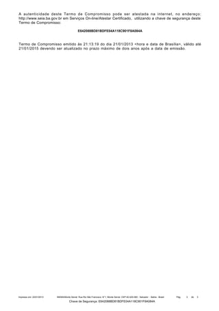A autenticidade deste Termo de Compromisso pode ser atestada na internet, no endereço:
http://www.seia.ba.gov.br em Serviços On-line/Atestar Certificado, utilizando a chave de segurança deste
Termo de Compromisso:
E642088BD81BDFE04A118C901F8A084A

Termo de Compromisso emitido às 21:13:19 do dia 21/01/2013 <hora e data de Brasília>, válido até
21/01/2015 devendo ser atualizado no prazo máximo de dois anos após a data de emissão.

Impresso em: 22/01/2013

INEMA/Monte Serrat: Rua Rio São Francisco, N°1, Monte Serrat. CEP:40.425-060 - Salvador - Bahia - Brasil

Chave de Segurança: E642088BD81BDFE04A118C901F8A084A

Pág.

3

de

3

 