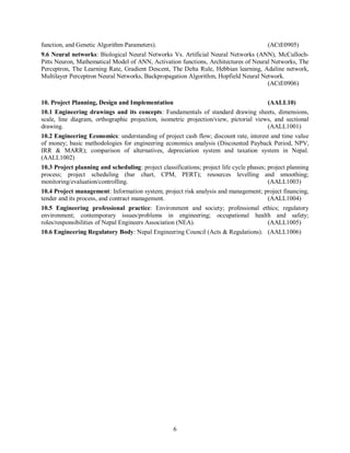 6
function, and Genetic Algorithm Parameters). (ACtE0905)
9.6 Neural networks: Biological Neural Networks Vs. Artificial Neural Networks (ANN), McCulloch-
Pitts Neuron, Mathematical Model of ANN, Activation functions, Architectures of Neural Networks, The
Perceptron, The Learning Rate, Gradient Descent, The Delta Rule, Hebbian learning, Adaline network,
Multilayer Perceptron Neural Networks, Backpropagation Algorithm, Hopfield Neural Network.
(ACtE0906)
10. Project Planning, Design and Implementation (AALL10)
10.1 Engineering drawings and its concepts: Fundamentals of standard drawing sheets, dimensions,
scale, line diagram, orthographic projection, isometric projection/view, pictorial views, and sectional
drawing. (AALL1001)
10.2 Engineering Economics: understanding of project cash flow; discount rate, interest and time value
of money; basic methodologies for engineering economics analysis (Discounted Payback Period, NPV,
IRR & MARR); comparison of alternatives, depreciation system and taxation system in Nepal.
(AALL1002)
10.3 Project planning and scheduling: project classifications; project life cycle phases; project planning
process; project scheduling (bar chart, CPM, PERT); resources levelling and smoothing;
monitoring/evaluation/controlling. (AALL1003)
10.4 Project management: Information system; project risk analysis and management; project financing,
tender and its process, and contract management. (AALL1004)
10.5 Engineering professional practice: Environment and society; professional ethics; regulatory
environment; contemporary issues/problems in engineering; occupational health and safety;
roles/responsibilities of Nepal Engineers Association (NEA). (AALL1005)
10.6 Engineering Regulatory Body: Nepal Engineering Council (Acts & Regulations). (AALL1006)
 