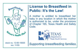 astfeeding
                               License to Breastfeed in
      Bre             :        Public: It’s the Law!
                               A mother is entitled to breastfeed her
                               baby in any location in which the mother
                               is authorized to be, under the provisions
                               of Chapter 165, Texas Health and Safety
                               Code.
 Na
      tur                  n
             ’s Health Pla
                          !


         e


stock no. 13-06-10830
      rev. 11/05               Supporting breastfeeding families.
 