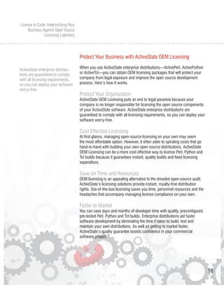 License to Code: Indemnifying Your
     Business Against Open Source
               Licensing Liabilities




                                       Protect Your Business with ActiveState OEM Licensing
                                       When you use ActiveState enterprise distributions—ActivePerl, ActivePython
ActiveState enterprise distribu-
tions are guaranteed to comply         or ActiveTcl—you can obtain OEM licensing packages that will protect your
with all licensing requirements,       company from legal exposure and improve the open source development
so you can deploy your software        process. Here’s how it works.
worry-free.
                                       Protect Your Organization
                                       ActiveState OEM Licensing puts an end to legal paranoia because your
                                       company is no longer responsible for licensing the open source components
                                       of your ActiveState software. ActiveState enterprise distributions are
                                       guaranteed to comply with all licensing requirements, so you can deploy your
                                       software worry-free.

                                       Cost Effective Licensing
                                       At first glance, managing open-source licensing on your own may seem
                                       the most affordable option. However, it often adds to spiraling costs that go
                                       hand-in-hand with building your own open source distributions. ActiveState
                                       OEM Licensing can be a more cost effective way to license Perl, Python and
                                       Tcl builds because it guarantees instant, quality builds and fixed licensing
                                       expenditure.

                                       Save on Time and Resources
                                       OEM licensing is an appealing alternative to the dreaded open-source audit.
                                       ActiveState’s licensing solutions provide instant, royalty-free distribution
                                       rights. Out-of-the-box licensing saves you time, personnel resources and the
                                       headaches that accompany managing license compliance on your own.

                                       Faster to Market
                                       You can save days and months of developer time with quality, preconfigured,
                                       pre-tested Perl, Python and Tcl builds. Enterprise distributions aid faster
                                       software development by eliminating the time it takes to build, test and
                                       maintain your own distributions. As well as getting to market faster,
                                       ActiveState’s quality guarantee boosts confidence in your commercial
                                       software project.




                                                                                                                       10
 