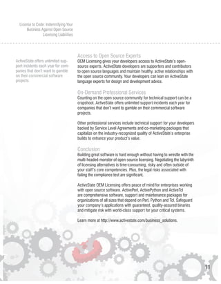 License to Code: Indemnifying Your
       Business Against Open Source
                 Licensing Liabilities




                                         Access to Open Source Experts
ActiveState offers unlimited sup-        OEM Licensing gives your developers access to ActiveState’s open-
port incidents each year for com-        source experts. ActiveState developers are supporters and contributors
panies that don’t want to gamble         to open source languages and maintain healthy, active relationships with
on their commercial software             the open source community. Your developers can lean on ActiveState
projects.                                language experts for design and development advice.

                                         On-Demand Professional Services
                                         Counting on the open source community for technical support can be a
                                         crapshoot. ActiveState offers unlimited support incidents each year for
                                         companies that don’t want to gamble on their commercial software
                                         projects.

                                         Other professional services include technical support for your developers
                                         backed by Service Level Agreements and co-marketing packages that
                                         capitalize on the industry-recognized quality of ActiveState’s enterprise
                                         builds to enhance your product’s value.

                                         Conclusion
                                         Building great software is hard enough without having to wrestle with the
                                         multi-headed monster of open-source licensing. Negotiating the labyrinth
                                         of licensing alternatives is time-consuming, risky and often outside of
                                         your staff’s core competencies. Plus, the legal risks associated with
                                         failing the compliance test are significant.

                                         ActiveState OEM Licensing offers peace of mind for enterprises working
                                         with open source software. ActivePerl, ActivePython and ActiveTcl
                                         are comprehensive software, support and maintenance packages for
                                         organizations of all sizes that depend on Perl, Python and Tcl. Safeguard
                                         your company’s applications with guaranteed, quality-assured binaries
                                         and mitigate risk with world-class support for your critical systems.

                                         Learn more at http://www.activestate.com/business_solutions.




                                                                                                                     11
 