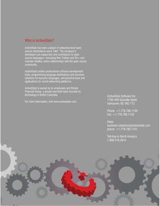 Who is ActiveState?
ActiveState has been a player in enterprise-level open
source distributions since 1997. The company’s
developers are supporters and contributors to open
source languages—including Perl, Python and Tcl—and
maintain healthy, active relationships with the open source
community.

ActiveState creates professional software development
tools, programming language distributions and business
solutions for dynamic languages, and practical tools and
applications for social networking platforms.

ActiveState is owned by its employees and Pender
Financial Group, a private merchant bank focused on
technology in British Columbia.                               ActiveState Software Inc.
                                                              1700-409 Granville Street
For more information, visit www.activestate.com.
                                                              Vancouver, BC V6C 1T2

                                                              Phone: +1.778.786.1100
                                                              Fax: +1.778.786.1133

                                                              Sales
                                                              business-solutions@activestate.com
                                                              phone: +1.778.786.1101

                                                              Toll-free in North America
                                                              1.866.510.2914




                                                                                              9
 
