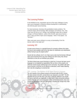 License to Code: Indemnifying Your
     Business Against Open Source
               Licensing Liabilities




                                       The Licensing Problem
                                       In the InfoWorld survey, respondents said one of the major challenges of using
                                       open source languages in enterprise software development is understanding
                                       and enforcing open source licensing.

                                       For many businesses, licensing is the granddaddy of policy problems. The
                                       confusion begins with terminology. When developers call software “free,” they
                                       mean users are free to run it, change it and redistribute copies with or without
                                       changes. As Richard Stallman—author of the first GPL open-source license—
                                       puts it, when you think of open source languages, “think of ‘free speech,’ not
                                       ‘free beer1.’”

                                       When using open source software is as easy as downloading it from the
                                       Internet, when is free really free?

                                       Licensing 101
                                       An open-source license is a copyright license for computer software that makes
                                       the source code available under terms that allow for modification and redistribution
                                       without having to pay the original author.2

                                       Sounds like free software, but it’s not. Open source code must be licensed. Although
                                       open-source licensing terms may have nothing to do with money, they will put
                                       restrictions on how you can distribute your product.

                                       The theory behind open-source licensing is a good one. It ensures that open source
                                       languages are not exploited by organizations that use them in their projects, but
                                       otherwise would not give anything back to the community. The problem with open-
                                       source licenses is that they can be difficult to understand, which makes following
                                       their rules like navigating an uncharted trail.

                                       GPL License: The Mother of All Open-Source Licenses
                                       The vast majority of free software projects are licensed under the GPL License.
                                       The latest version of the GPL (version three) was released in June 2007. The GPL
                                       stipulates that you can only share, give away or sell your software if you include
                                       the source code with your application. In other words, when commercial software
                                       vendors integrate open source languages in their commercial products, they must
                                       include the open source code with their product, including any changes they made
                                       to it along the way.


                                       1 Stallman, Richard. “Why “Open Source” misses the point of Free Software.”



                                                                                                                              4
 