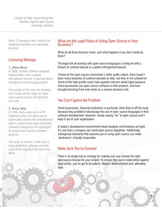 License to Code: Indemnifying Your
          Business Against Open Source
                    Licensing Liabilities



Many IT managers don’t realize that         What are the Legal Risks of Using Open Source in Your
dependent modules are separately            Business?
licensed.
                                            What do all these licenses mean, and what happens if you don’t abide by
                                            them?
Licensing Mishaps
                                            The legal risk of working with open source languages is being hit with a
1. JBoss Blues                              breach of contract lawsuit or a patent infringement lawsuit.
In 2006, FireStar Software slapped
RedHat/JBoss with a patent                  Thanks to the open source community’s rather polite culture, there haven’t
infringement lawsuit. It claimed JBoss      been many breaches of contract lawsuits to date, but they’re not unheard of.
infringed on its technology patent.         Some of the high-profile cases have sparked concern about legal exposure
                                            when businesses use open source software in their projects, and have
The results of this case are pending,       brought licensing front and center as a serious business risk.
but it could set the stage for more
open-source license infringement
law suits.                                  You Can’t Ignore the Problem

2. Sorry, Sony                              Some businesses, financial institutions in particular, think they’re off the hook
In 2005, Sony woke-up to a PR               because they prohibit or discourage the use of open source languages in their
nightmare when the open source              software development. However, simply saying “no” to open source won’t
community claimed the entertainment         keep it out of your organization.
giant’s controversial copy-protection
software infringed on the copyrights        In today’s development environment where budgets and timelines are tight,
to several open source software             it’s rare that a company can avoid open source altogether. Additionally,
projects.                                   widespread standards that assume you’re using open source can make
                                            ‘abstinence’ virtually impossible.
The irony, of course, is that Sony’s
copy-protection software prevents
users from copying a CD more than           Make Sure You’re Covered
twice.
                                            There’s no single tool or strategy for making sure you choose the right
                                            opensource license for your project. To ensure that you’re indemnified against
                                            legal action, you’ve got to be patient, diligent, detail oriented and, ultimately,
                                            right.




                                                                                                                                 7
 