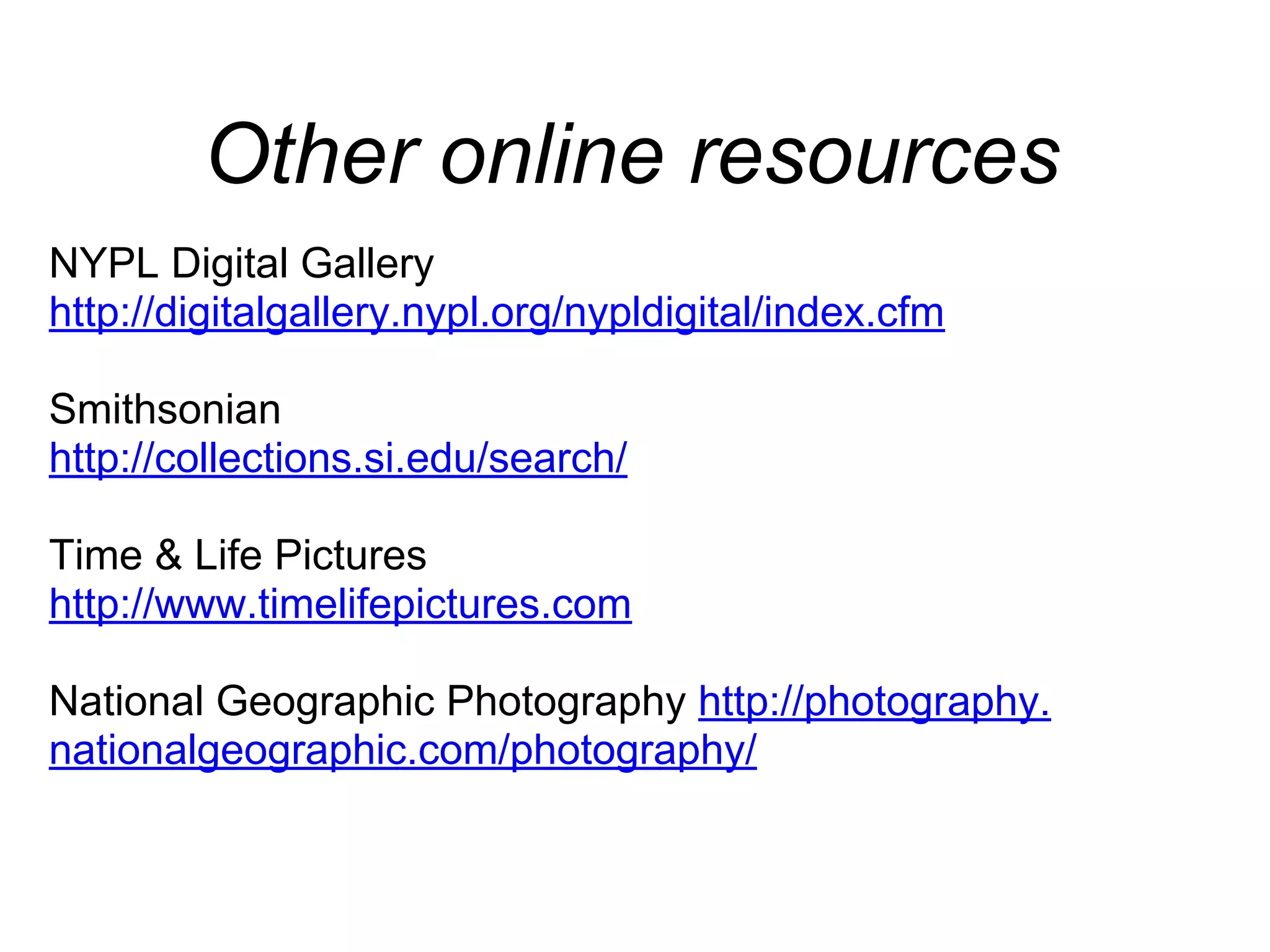 Other online resources
NYPL Digital Gallery
http://digitalgallery.nypl.org/nypldigital/index.cfm
Smithsonian
http://collections.si.edu/search/
Time & Life Pictures
http://www.timelifepictures.com
National Geographic Photography http://photography.
nationalgeographic.com/photography/
Library of Congress
http://www.loc.gov/index.html
 