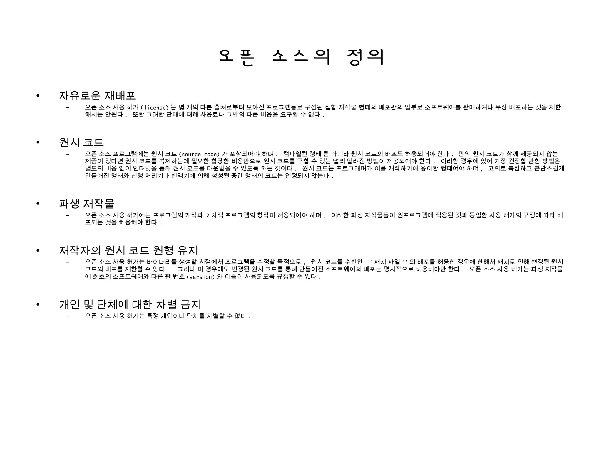 오픈 소스의 정의
• 자유로운 재배포
– 오픈 소스 사용 허가 (license) 는 몇 개의 다른 출처로부터 모아진 프로그램들로 구성된 집합 저작물 형태의 배포판의 일부로 소프트웨어를 판매하거나 무상 배포하는 것을 제한
해서는 안된다 . 또한 그러한 판매에 대해 사용료나 그밖의 다른 비용을 요구할 수 없다 .
• 원시 코드
– 오픈 소스 프로그램에는 원시 코드 (source code) 가 포함되어야 하며 , 컴파일된 형태 뿐 아니라 원시 코드의 배포도 허용되어야 한다 . 만약 원시 코드가 함께 제공되지 않는
제품이 있다면 원시 코드를 복제하는데 필요한 합당한 비용만으로 원시 코드를 구할 수 있는 널리 알려진 방법이 제공되어야 한다 . 이러한 경우에 있어 가장 권장할 만한 방법은
별도의 비용 없이 인터넷을 통해 원시 코드를 다운받을 수 있도록 하는 것이다 . 원시 코드는 프로그래머가 이를 개작하기에 용이한 형태여야 하며 , 고의로 복잡하고 혼란스럽게
만들어진 형태와 선행 처리기나 번역기에 의해 생성된 중간 형태의 코드는 인정되지 않는다 .
• 파생 저작물
– 오픈 소스 사용 허가에는 프로그램의 개작과 2 차적 프로그램의 창작이 허용되어야 하며 , 이러한 파생 저작물들이 원프로그램에 적용된 것과 동일한 사용 허가의 규정에 따라 배
포되는 것을 허용해야 한다 .
• 저작자의 원시 코드 원형 유지
– 오픈 소스 사용 허가는 바이너리를 생성할 시점에서 프로그램을 수정할 목적으로 , 원시 코드를 수반한 `` 패치 파일 '' 의 배포를 허용한 경우에 한해서 패치로 인해 변경된 원시
코드의 배포를 제한할 수 있다 . 그러나 이 경우에도 변경된 원시 코드를 통해 만들어진 소프트웨어의 배포는 명시적으로 허용해야만 한다 . 오픈 소스 사용 허가는 파생 저작물
에 최초의 소프트웨어와 다른 판 번호 (version) 와 이름이 사용되도록 규정할 수 있다 .
• 개인 및 단체에 대한 차별 금지
– 오픈 소스 사용 허가는 특정 개인이나 단체를 차별할 수 없다 .
 