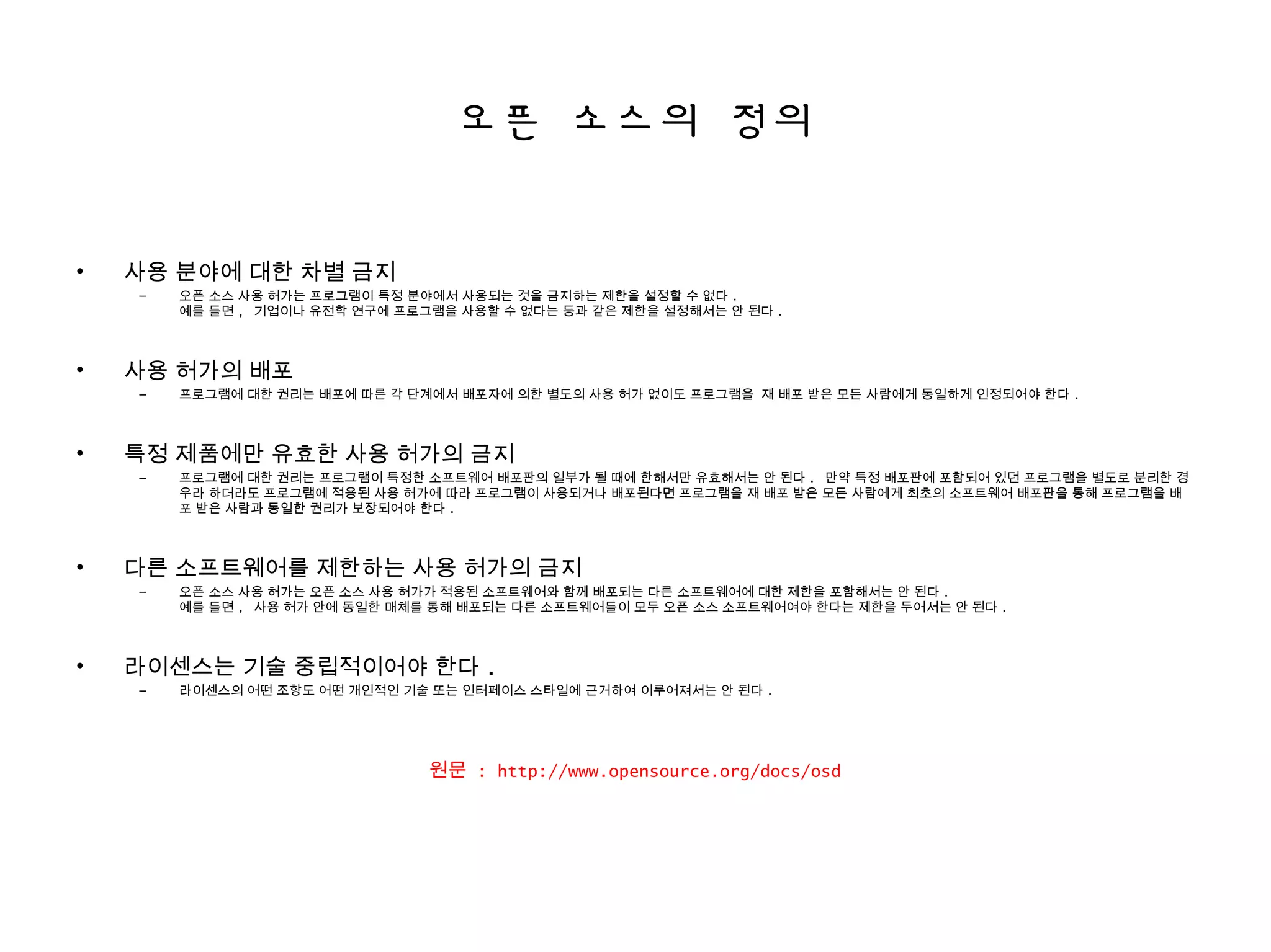 오픈 소스의 정의
• 사용 분야에 대한 차별 금지
– 오픈 소스 사용 허가는 프로그램이 특정 분야에서 사용되는 것을 금지하는 제한을 설정할 수 없다 .
예를 들면 , 기업이나 유전학 연구에 프로그램을 사용할 수 없다는 등과 같은 제한을 설정해서는 안 된다 .
• 사용 허가의 배포
– 프로그램에 대한 권리는 배포에 따른 각 단계에서 배포자에 의한 별도의 사용 허가 없이도 프로그램을 재 배포 받은 모든 사람에게 동일하게 인정되어야 한다 .
• 특정 제품에만 유효한 사용 허가의 금지
– 프로그램에 대한 권리는 프로그램이 특정한 소프트웨어 배포판의 일부가 될 때에 한해서만 유효해서는 안 된다 . 만약 특정 배포판에 포함되어 있던 프로그램을 별도로 분리한 경
우라 하더라도 프로그램에 적용된 사용 허가에 따라 프로그램이 사용되거나 배포된다면 프로그램을 재 배포 받은 모든 사람에게 최초의 소프트웨어 배포판을 통해 프로그램을 배
포 받은 사람과 동일한 권리가 보장되어야 한다 .
• 다른 소프트웨어를 제한하는 사용 허가의 금지
– 오픈 소스 사용 허가는 오픈 소스 사용 허가가 적용된 소프트웨어와 함께 배포되는 다른 소프트웨어에 대한 제한을 포함해서는 안 된다 .
예를 들면 , 사용 허가 안에 동일한 매체를 통해 배포되는 다른 소프트웨어들이 모두 오픈 소스 소프트웨어여야 한다는 제한을 두어서는 안 된다 .
• 라이센스는 기술 중립적이어야 한다 .
– 라이센스의 어떤 조항도 어떤 개인적인 기술 또는 인터페이스 스타일에 근거하여 이루어져서는 안 된다 .
원문 : http://www.opensource.org/docs/osd
 