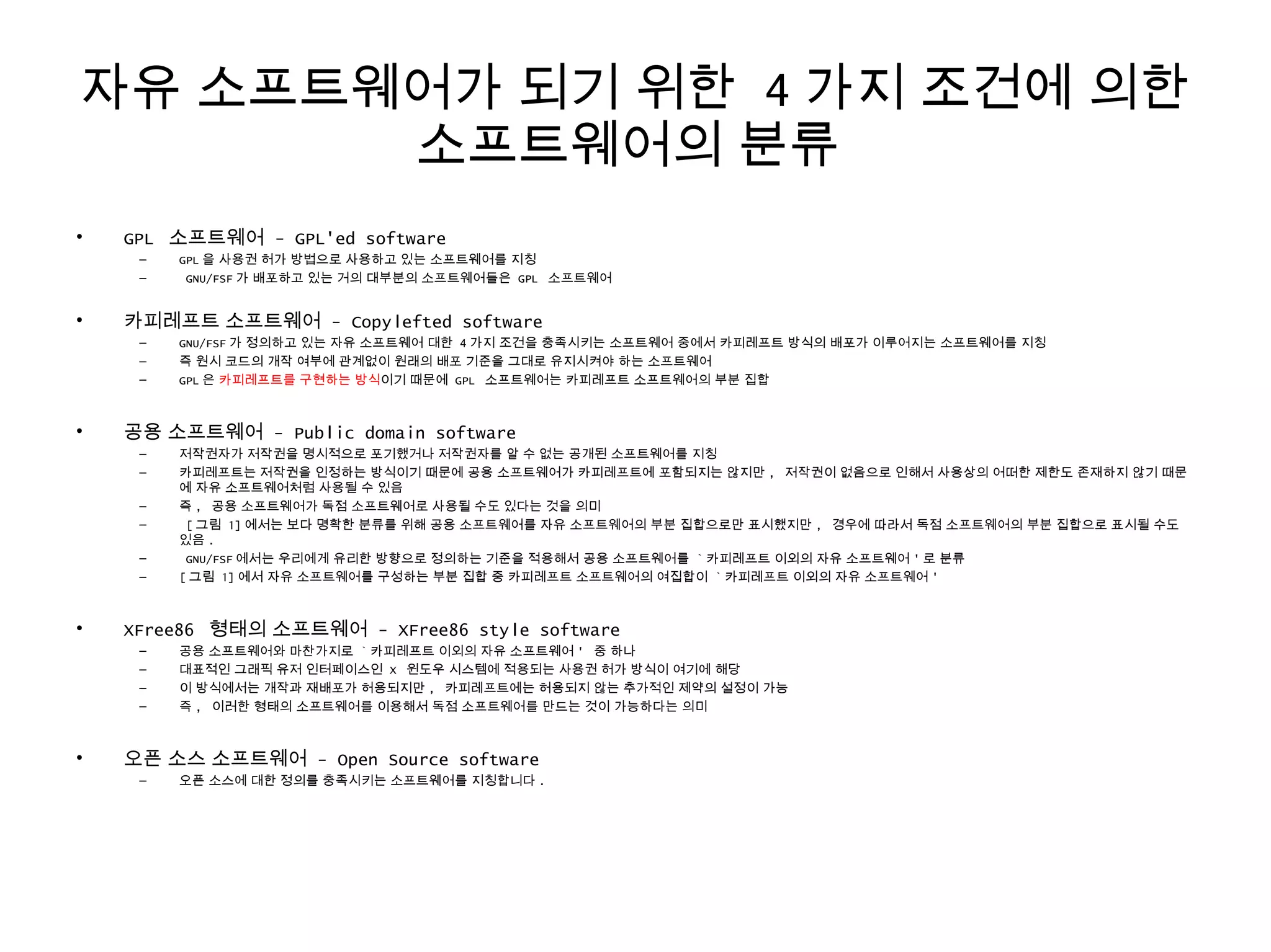 자유 소프트웨어가 되기 위한 4 가지 조건에 의한
소프트웨어의 분류
• GPL 소프트웨어 - GPL'ed software
– GPL 을 사용권 허가 방법으로 사용하고 있는 소프트웨어를 지칭
– GNU/FSF 가 배포하고 있는 거의 대부분의 소프트웨어들은 GPL 소프트웨어
• 카피레프트 소프트웨어 - Copylefted software
– GNU/FSF 가 정의하고 있는 자유 소프트웨어 대한 4 가지 조건을 충족시키는 소프트웨어 중에서 카피레프트 방식의 배포가 이루어지는 소프트웨어를 지칭
– 즉 원시 코드의 개작 여부에 관계없이 원래의 배포 기준을 그대로 유지시켜야 하는 소프트웨어
– GPL 은 카피레프트를 구현하는 방식이기 때문에 GPL 소프트웨어는 카피레프트 소프트웨어의 부분 집합
• 공용 소프트웨어 - Public domain software
– 저작권자가 저작권을 명시적으로 포기했거나 저작권자를 알 수 없는 공개된 소프트웨어를 지칭
– 카피레프트는 저작권을 인정하는 방식이기 때문에 공용 소프트웨어가 카피레프트에 포함되지는 않지만 , 저작권이 없음으로 인해서 사용상의 어떠한 제한도 존재하지 않기 때문
에 자유 소프트웨어처럼 사용될 수 있음
– 즉 , 공용 소프트웨어가 독점 소프트웨어로 사용될 수도 있다는 것을 의미
– [ 그림 1] 에서는 보다 명확한 분류를 위해 공용 소프트웨어를 자유 소프트웨어의 부분 집합으로만 표시했지만 , 경우에 따라서 독점 소프트웨어의 부분 집합으로 표시될 수도
있음 .
– GNU/FSF 에서는 우리에게 유리한 방향으로 정의하는 기준을 적용해서 공용 소프트웨어를 ` 카피레프트 이외의 자유 소프트웨어 ' 로 분류
– [ 그림 1] 에서 자유 소프트웨어를 구성하는 부분 집합 중 카피레프트 소프트웨어의 여집합이 ` 카피레프트 이외의 자유 소프트웨어 '
• XFree86 형태의 소프트웨어 - XFree86 style software
– 공용 소프트웨어와 마찬가지로 ` 카피레프트 이외의 자유 소프트웨어 ' 중 하나
– 대표적인 그래픽 유저 인터페이스인 X 윈도우 시스템에 적용되는 사용권 허가 방식이 여기에 해당
– 이 방식에서는 개작과 재배포가 허용되지만 , 카피레프트에는 허용되지 않는 추가적인 제약의 설정이 가능
– 즉 , 이러한 형태의 소프트웨어를 이용해서 독점 소프트웨어를 만드는 것이 가능하다는 의미
• 오픈 소스 소프트웨어 - Open Source software
– 오픈 소스에 대한 정의를 충족시키는 소프트웨어를 지칭합니다 .
 