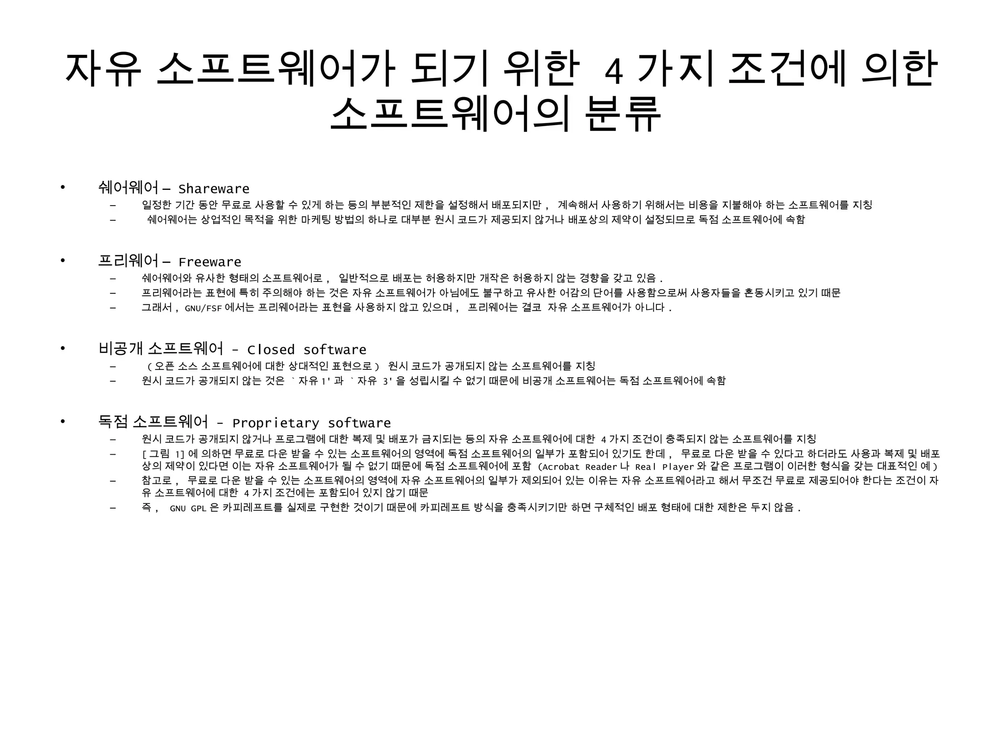 자유 소프트웨어가 되기 위한 4 가지 조건에 의한
소프트웨어의 분류
• 쉐어웨어 – Shareware
– 일정한 기간 동안 무료로 사용할 수 있게 하는 등의 부분적인 제한을 설정해서 배포되지만 , 계속해서 사용하기 위해서는 비용을 지불해야 하는 소프트웨어를 지칭
– 쉐어웨어는 상업적인 목적을 위한 마케팅 방법의 하나로 대부분 원시 코드가 제공되지 않거나 배포상의 제약이 설정되므로 독점 소프트웨어에 속함
• 프리웨어 – Freeware
– 쉐어웨어와 유사한 형태의 소프트웨어로 , 일반적으로 배포는 허용하지만 개작은 허용하지 않는 경향을 갖고 있음 .
– 프리웨어라는 표현에 특히 주의해야 하는 것은 자유 소프트웨어가 아님에도 불구하고 유사한 어감의 단어를 사용함으로써 사용자들을 혼동시키고 있기 때문
– 그래서 , GNU/FSF 에서는 프리웨어라는 표현을 사용하지 않고 있으며 , 프리웨어는 결코 자유 소프트웨어가 아니다 .
• 비공개 소프트웨어 - Closed software
– ( 오픈 소스 소프트웨어에 대한 상대적인 표현으로 ) 원시 코드가 공개되지 않는 소프트웨어를 지칭
– 원시 코드가 공개되지 않는 것은 ` 자유 1' 과 ` 자유 3' 을 성립시킬 수 없기 때문에 비공개 소프트웨어는 독점 소프트웨어에 속함
• 독점 소프트웨어 - Proprietary software
– 원시 코드가 공개되지 않거나 프로그램에 대한 복제 및 배포가 금지되는 등의 자유 소프트웨어에 대한 4 가지 조건이 충족되지 않는 소프트웨어를 지칭
– [ 그림 1] 에 의하면 무료로 다운 받을 수 있는 소프트웨어의 영역에 독점 소프트웨어의 일부가 포함되어 있기도 한데 , 무료로 다운 받을 수 있다고 하더라도 사용과 복제 및 배포
상의 제약이 있다면 이는 자유 소프트웨어가 될 수 없기 때문에 독점 소프트웨어에 포함 (Acrobat Reader 나 Real Player 와 같은 프로그램이 이러한 형식을 갖는 대표적인 예 )
– 참고로 , 무료로 다운 받을 수 있는 소프트웨어의 영역에 자유 소프트웨어의 일부가 제외되어 있는 이유는 자유 소프트웨어라고 해서 무조건 무료로 제공되어야 한다는 조건이 자
유 소프트웨어에 대한 4 가지 조건에는 포함되어 있지 않기 때문
– 즉 , GNU GPL 은 카피레프트를 실제로 구현한 것이기 때문에 카피레프트 방식을 충족시키기만 하면 구체적인 배포 형태에 대한 제한은 두지 않음 .
 