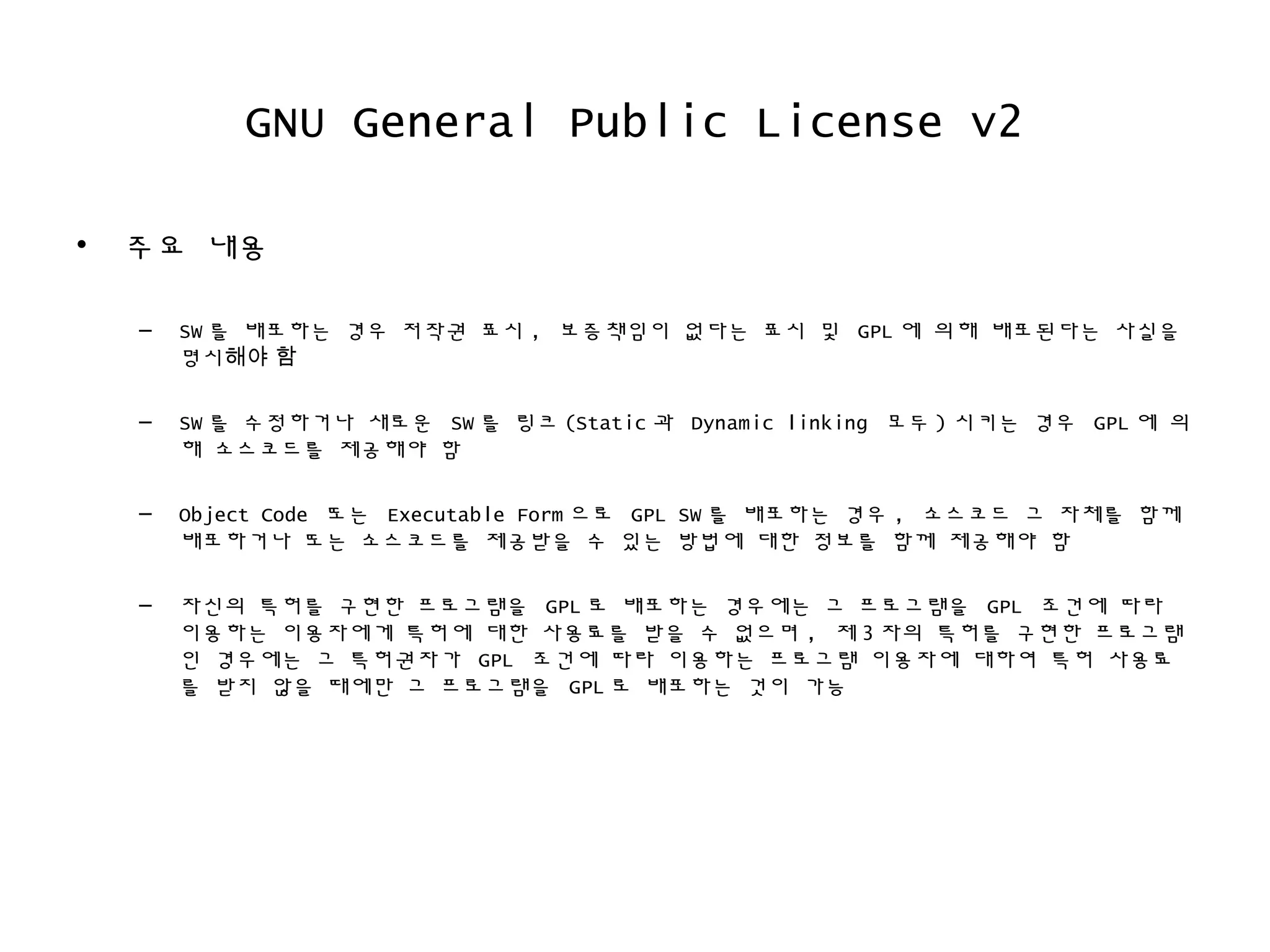 GNU General Public License v2
• 주요 내용
– SW 를 배포하는 경우 저작권 표시 , 보증책임이 없다는 표시 및 GPL 에 의해 배포된다는 사실을
명시해야 함
– SW 를 수정하거나 새로운 SW 를 링크 (Static 과 Dynamic linking 모두 ) 시키는 경우 GPL 에 의
해 소스코드를 제공해야 함
– Object Code 또는 Executable Form 으로 GPL SW 를 배포하는 경우 , 소스코드 그 자체를 함께
배포하거나 또는 소스코드를 제공받을 수 있는 방법에 대한 정보를 함께 제공해야 함
– 자신의 특허를 구현한 프로그램을 GPL 로 배포하는 경우에는 그 프로그램을 GPL 조건에 따라
이용하는 이용자에게 특허에 대한 사용료를 받을 수 없으며 , 제 3 자의 특허를 구현한 프로그램
인 경우에는 그 특허권자가 GPL 조건에 따라 이용하는 프로그램 이용자에 대하여 특허 사용료
를 받지 않을 때에만 그 프로그램을 GPL 로 배포하는 것이 가능
 