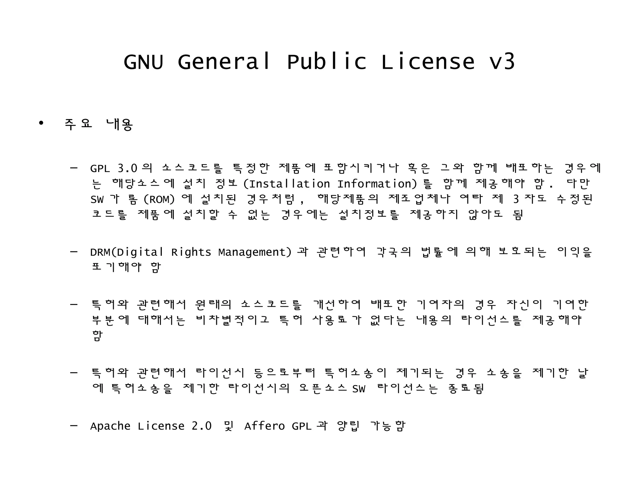 GNU General Public License v3
• 주요 내용
– GPL 3.0 의 소스코드를 특정한 제품에 포함시키거나 혹은 그와 함께 배포하는 경우에
는 해당소스에 설치 정보 (Installation Information) 를 함께 제공해야 함 . 다만
SW 가 롬 (ROM) 에 설치된 경우처럼 , 해당제품의 제조업체나 여타 제 3 자도 수정된
코드를 제품에 설치할 수 없는 경우에는 설치정보를 제공하지 않아도 됨
– DRM(Digital Rights Management) 과 관련하여 각국의 법률에 의해 보호되는 이익을
포기해야 함
– 특허와 관련해서 원래의 소스코드를 개선하여 배포한 기여자의 경우 자신이 기여한
부분에 대해서는 비차별적이고 특허 사용료가 없다는 내용의 라이선스를 제공해야
함
– 특허와 관련해서 라이선시 등으로부터 특허소송이 제기되는 경우 소송을 제기한 날
에 특허소송을 제기한 라이선시의 오픈소스 SW 라이선스는 종료됨
– Apache License 2.0 및 Affero GPL 과 양립 가능함
 