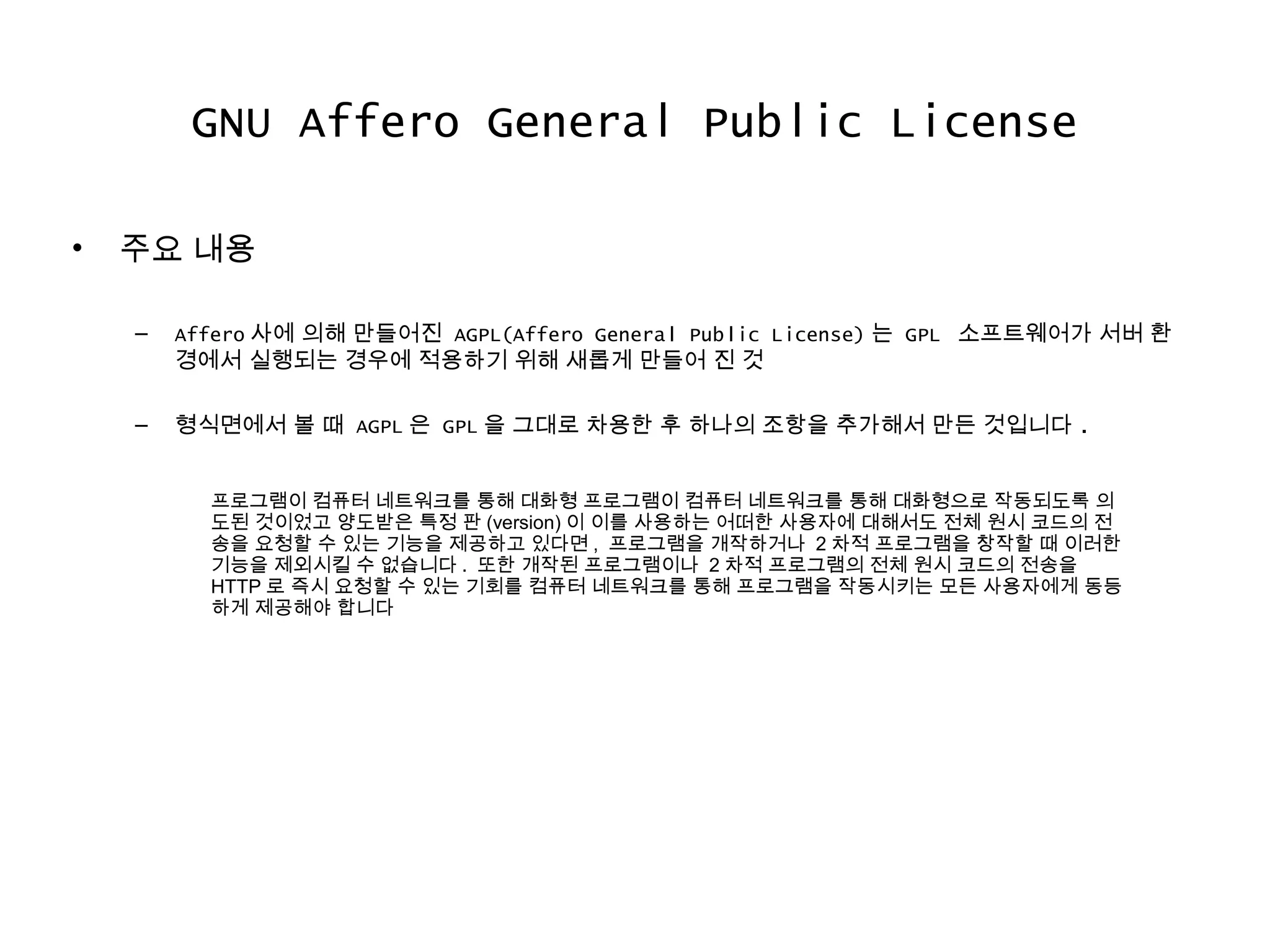 GNU Affero General Public License
• 주요 내용
– Affero 사에 의해 만들어진 AGPL(Affero General Public License) 는 GPL 소프트웨어가 서버 환
경에서 실행되는 경우에 적용하기 위해 새롭게 만들어 진 것
– 형식면에서 볼 때 AGPL 은 GPL 을 그대로 차용한 후 하나의 조항을 추가해서 만든 것입니다 .
프로그램이 컴퓨터 네트워크를 통해 대화형 프로그램이 컴퓨터 네트워크를 통해 대화형으로 작동되도록 의
도된 것이었고 양도받은 특정 판 (version) 이 이를 사용하는 어떠한 사용자에 대해서도 전체 원시 코드의 전
송을 요청할 수 있는 기능을 제공하고 있다면 , 프로그램을 개작하거나 2 차적 프로그램을 창작할 때 이러한
기능을 제외시킬 수 없습니다 . 또한 개작된 프로그램이나 2 차적 프로그램의 전체 원시 코드의 전송을
HTTP 로 즉시 요청할 수 있는 기회를 컴퓨터 네트워크를 통해 프로그램을 작동시키는 모든 사용자에게 동등
하게 제공해야 합니다
 
