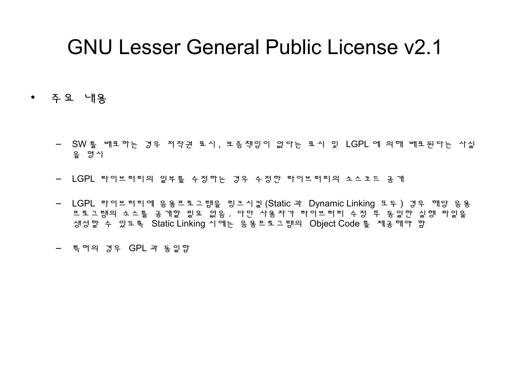 GNU Lesser General Public License v2.1
• 주요 내용
– SW 를 배포하는 경우 저작권 표시 , 보증책임이 없다는 표시 및 LGPL 에 의해 배포된다는 사실
을 명시
– LGPL 라이브러리의 일부를 수정하는 경우 수정한 라이브러리의 소스코드 공개
– LGPL 라이브러리에 응용프로그램을 링크시킬 (Static 과 Dynamic Linking 모두 ) 경우 해당 응용
프로그램의 소스를 공개할 필요 없음 . 다만 사용자가 라이브러리 수정 후 동일한 실행 파일을
생성할 수 있도록 Static Linking 시에는 응용프로그램의 Object Code 를 제공해야 함
– 특허의 경우 GPL 과 동일함
 