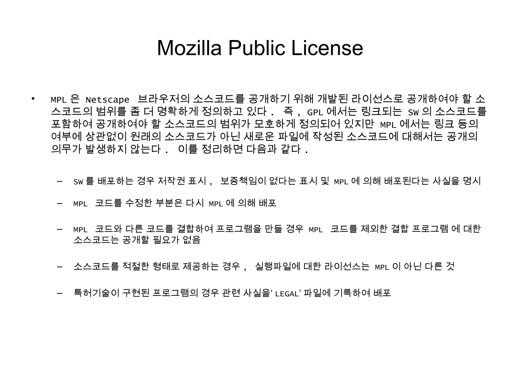 Mozilla Public License
• MPL 은 Netscape 브라우저의 소스코드를 공개하기 위해 개발된 라이선스로 공개하여야 할 소
스코드의 범위를 좀 더 명확하게 정의하고 있다 . 즉 , GPL 에서는 링크되는 SW 의 소스코드를
포함하여 공개하여야 할 소스코드의 범위가 모호하게 정의되어 있지만 MPL 에서는 링크 등의
여부에 상관없이 원래의 소스코드가 아닌 새로운 파일에 작성된 소스코드에 대해서는 공개의
의무가 발생하지 않는다 . 이를 정리하면 다음과 같다 .
– SW 를 배포하는 경우 저작권 표시 , 보증책임이 없다는 표시 및 MPL 에 의해 배포된다는 사실을 명시
– MPL 코드를 수정한 부분은 다시 MPL 에 의해 배포
– MPL 코드와 다른 코드를 결합하여 프로그램을 만들 경우 MPL 코드를 제외한 결합 프로그램 에 대한
소스코드는 공개할 필요가 없음
– 소스코드를 적절한 형태로 제공하는 경우 , 실행파일에 대한 라이선스는 MPL 이 아닌 다른 것
– 특허기술이 구현된 프로그램의 경우 관련 사실을‘ LEGAL’ 파일에 기록하여 배포
 