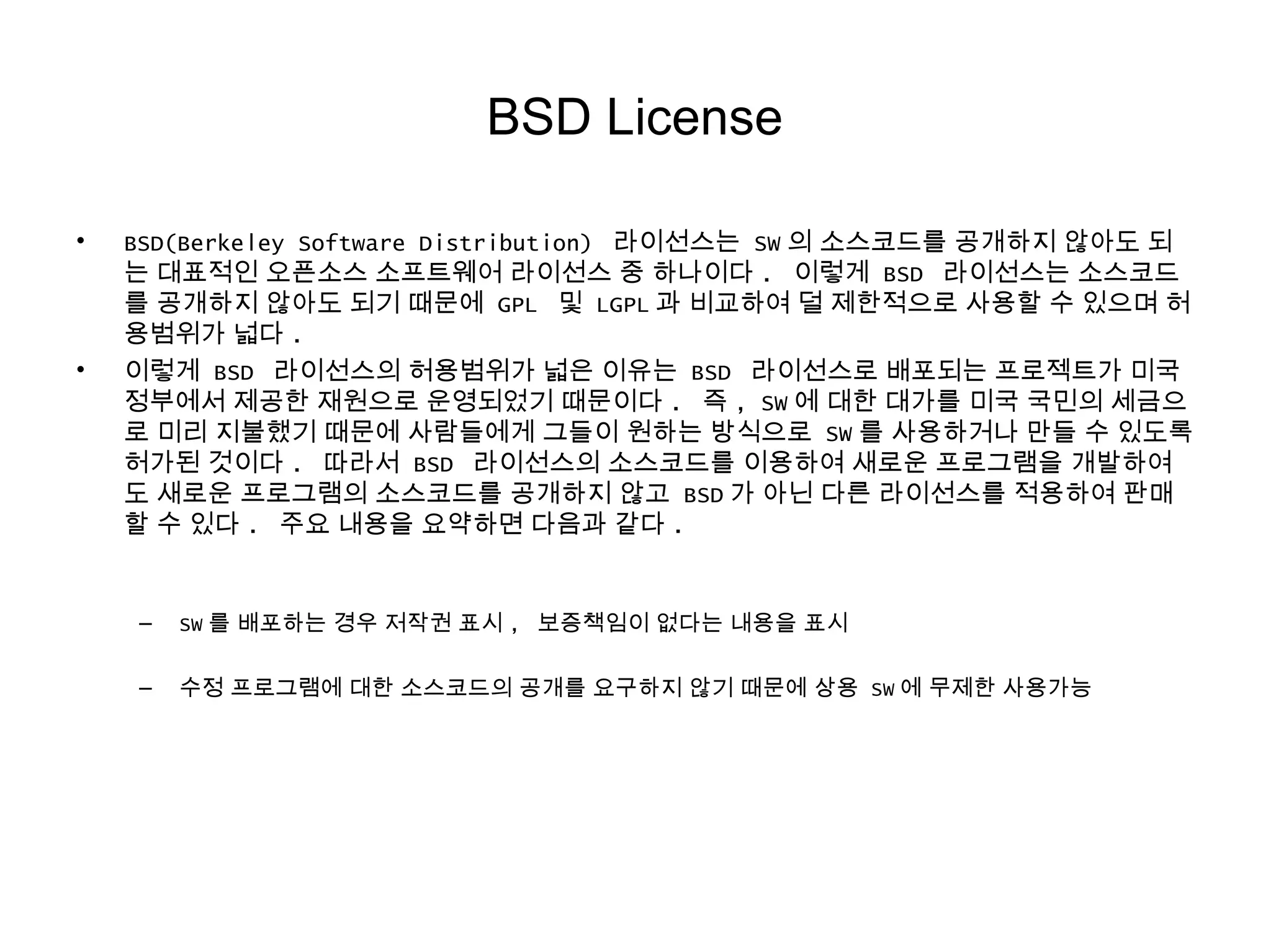 BSD License
• BSD(Berkeley Software Distribution) 라이선스는 SW 의 소스코드를 공개하지 않아도 되
는 대표적인 오픈소스 소프트웨어 라이선스 중 하나이다 . 이렇게 BSD 라이선스는 소스코드
를 공개하지 않아도 되기 때문에 GPL 및 LGPL 과 비교하여 덜 제한적으로 사용할 수 있으며 허
용범위가 넓다 .
• 이렇게 BSD 라이선스의 허용범위가 넓은 이유는 BSD 라이선스로 배포되는 프로젝트가 미국
정부에서 제공한 재원으로 운영되었기 때문이다 . 즉 , SW 에 대한 대가를 미국 국민의 세금으
로 미리 지불했기 때문에 사람들에게 그들이 원하는 방식으로 SW 를 사용하거나 만들 수 있도록
허가된 것이다 . 따라서 BSD 라이선스의 소스코드를 이용하여 새로운 프로그램을 개발하여
도 새로운 프로그램의 소스코드를 공개하지 않고 BSD 가 아닌 다른 라이선스를 적용하여 판매
할 수 있다 . 주요 내용을 요약하면 다음과 같다 .
– SW 를 배포하는 경우 저작권 표시 , 보증책임이 없다는 내용을 표시
– 수정 프로그램에 대한 소스코드의 공개를 요구하지 않기 때문에 상용 SW 에 무제한 사용가능
 