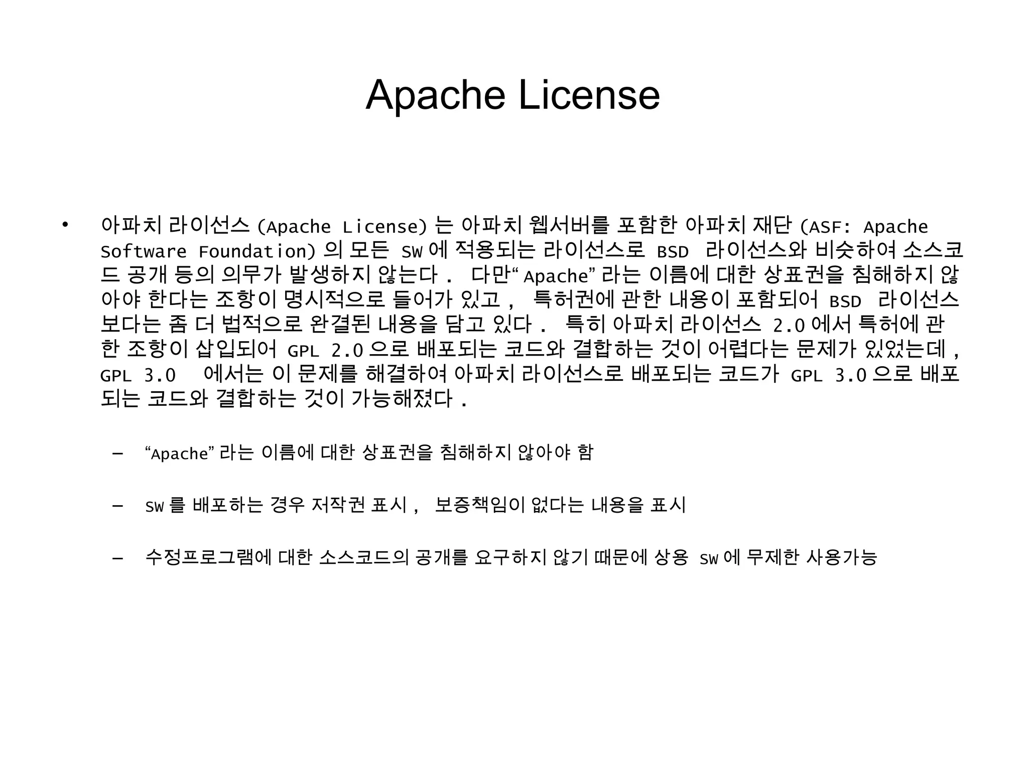 Apache License
• 아파치 라이선스 (Apache License) 는 아파치 웹서버를 포함한 아파치 재단 (ASF: Apache
Software Foundation) 의 모든 SW 에 적용되는 라이선스로 BSD 라이선스와 비슷하여 소스코
드 공개 등의 의무가 발생하지 않는다 . 다만“ Apache” 라는 이름에 대한 상표권을 침해하지 않
아야 한다는 조항이 명시적으로 들어가 있고 , 특허권에 관한 내용이 포함되어 BSD 라이선스
보다는 좀 더 법적으로 완결된 내용을 담고 있다 . 특히 아파치 라이선스 2.0 에서 특허에 관
한 조항이 삽입되어 GPL 2.0 으로 배포되는 코드와 결합하는 것이 어렵다는 문제가 있었는데 ,
GPL 3.0 에서는 이 문제를 해결하여 아파치 라이선스로 배포되는 코드가 GPL 3.0 으로 배포
되는 코드와 결합하는 것이 가능해졌다 .
– “Apache” 라는 이름에 대한 상표권을 침해하지 않아야 함
– SW 를 배포하는 경우 저작권 표시 , 보증책임이 없다는 내용을 표시
– 수정프로그램에 대한 소스코드의 공개를 요구하지 않기 때문에 상용 SW 에 무제한 사용가능
 