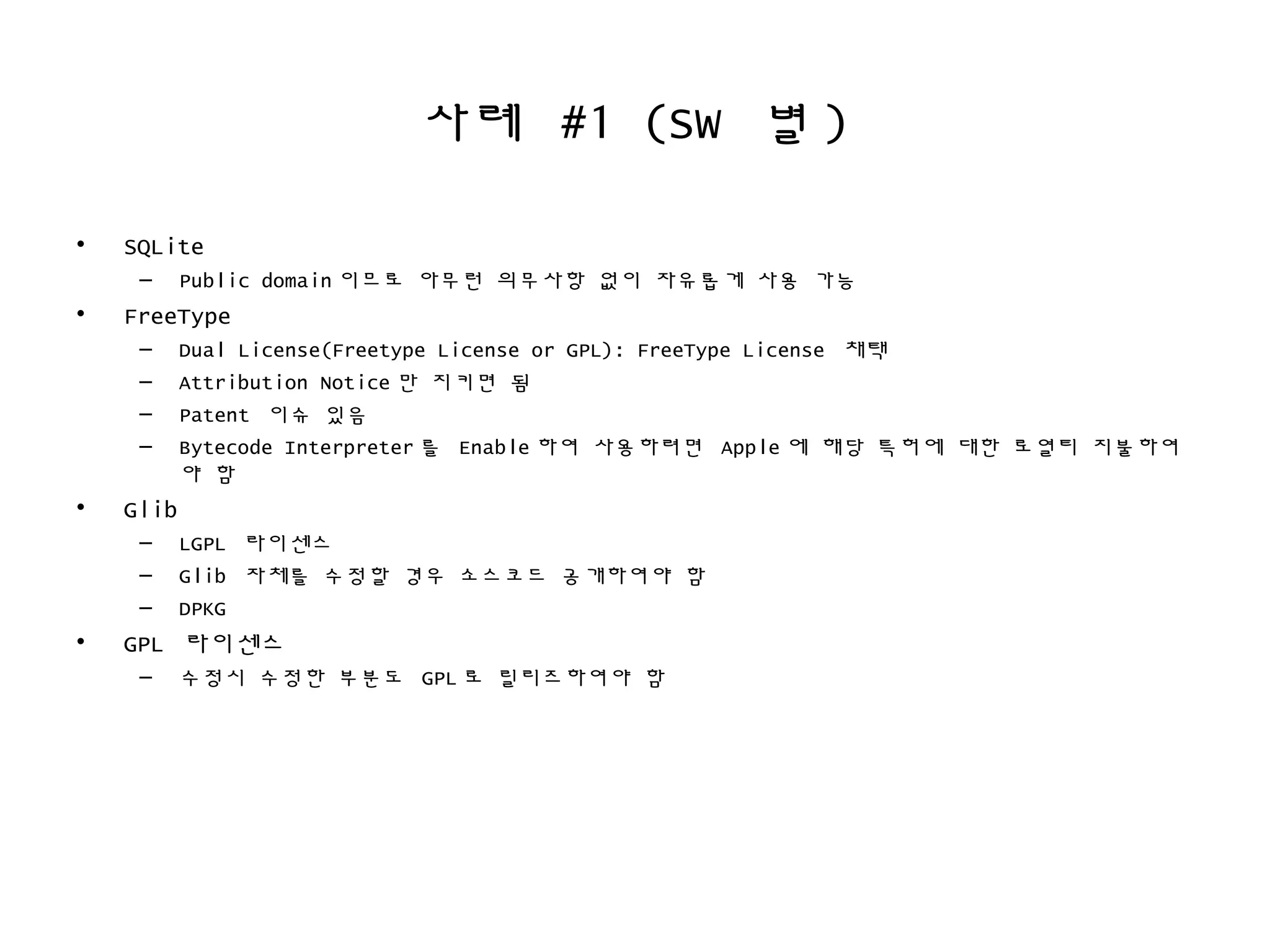 사례 #1 (SW 별 )
• SQLite
– Public domain 이므로 아무런 의무사항 없이 자유롭게 사용 가능
• FreeType
– Dual License(Freetype License or GPL): FreeType License 채택
– Attribution Notice 만 지키면 됨
– Patent 이슈 있음
– Bytecode Interpreter 를 Enable 하여 사용하려면 Apple 에 해당 특허에 대한 로열티 지불하여
야 함
• Glib
– LGPL 라이센스
– Glib 자체를 수정할 경우 소스코드 공개하여야 함
– DPKG
• GPL 라이센스
– 수정시 수정한 부분도 GPL 로 릴리즈하여야 함
 